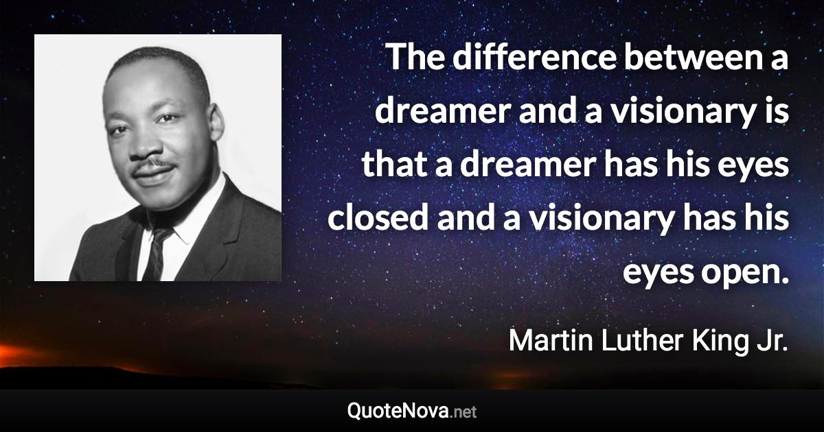 The difference between a dreamer and a visionary is that a dreamer has his eyes closed and a visionary has his eyes open. - Martin Luther King Jr. quote