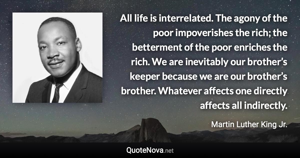 All life is interrelated. The agony of the poor impoverishes the rich; the betterment of the poor enriches the rich. We are inevitably our brother’s keeper because we are our brother’s brother. Whatever affects one directly affects all indirectly. - Martin Luther King Jr. quote