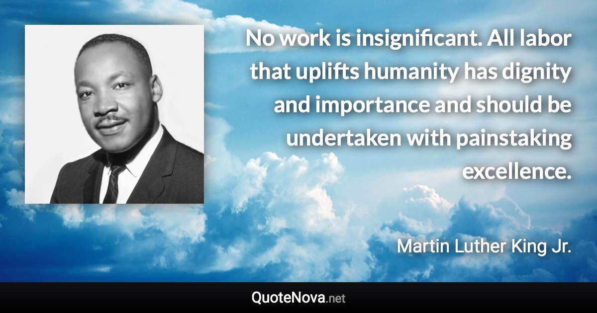 No work is insignificant. All labor that uplifts humanity has dignity and importance and should be undertaken with painstaking excellence. - Martin Luther King Jr. quote