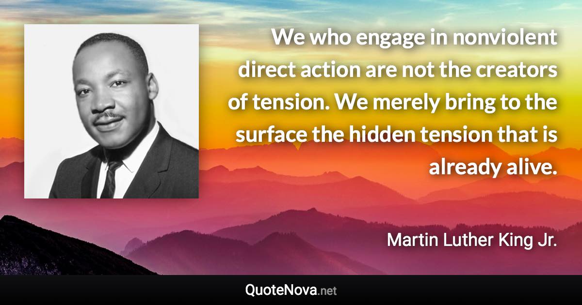 We who engage in nonviolent direct action are not the creators of tension. We merely bring to the surface the hidden tension that is already alive. - Martin Luther King Jr. quote