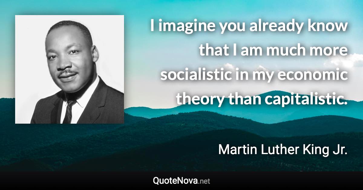 I imagine you already know that I am much more socialistic in my economic theory than capitalistic. - Martin Luther King Jr. quote