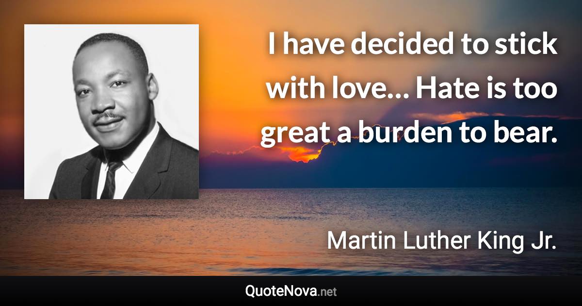 I have decided to stick with love… Hate is too great a burden to bear. - Martin Luther King Jr. quote