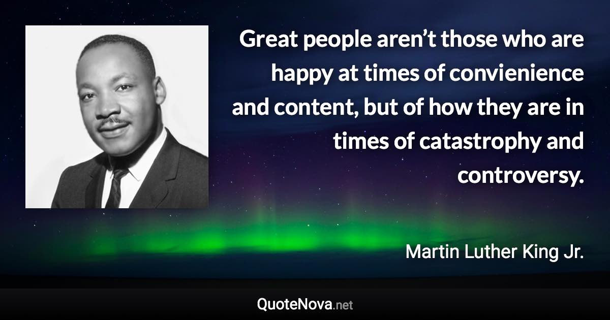 Great people aren’t those who are happy at times of convienience and content, but of how they are in times of catastrophy and controversy. - Martin Luther King Jr. quote