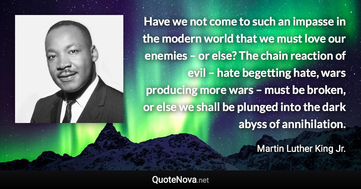 Have we not come to such an impasse in the modern world that we must love our enemies – or else? The chain reaction of evil – hate begetting hate, wars producing more wars – must be broken, or else we shall be plunged into the dark abyss of annihilation. - Martin Luther King Jr. quote