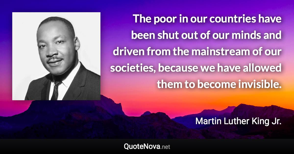 The poor in our countries have been shut out of our minds and driven from the mainstream of our societies, because we have allowed them to become invisible. - Martin Luther King Jr. quote