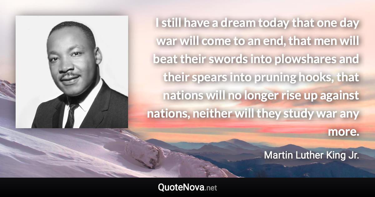 I still have a dream today that one day war will come to an end, that men will beat their swords into plowshares and their spears into pruning hooks, that nations will no longer rise up against nations, neither will they study war any more. - Martin Luther King Jr. quote