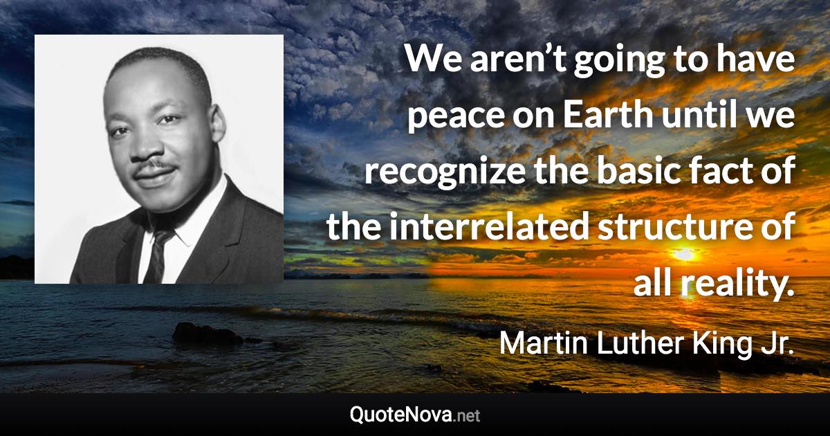 We aren’t going to have peace on Earth until we recognize the basic fact of the interrelated structure of all reality. - Martin Luther King Jr. quote