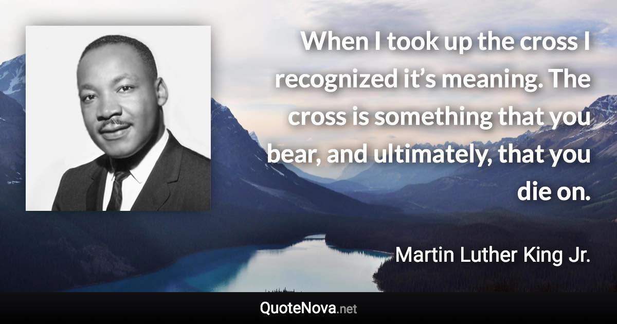 When I took up the cross I recognized it’s meaning. The cross is something that you bear, and ultimately, that you die on. - Martin Luther King Jr. quote