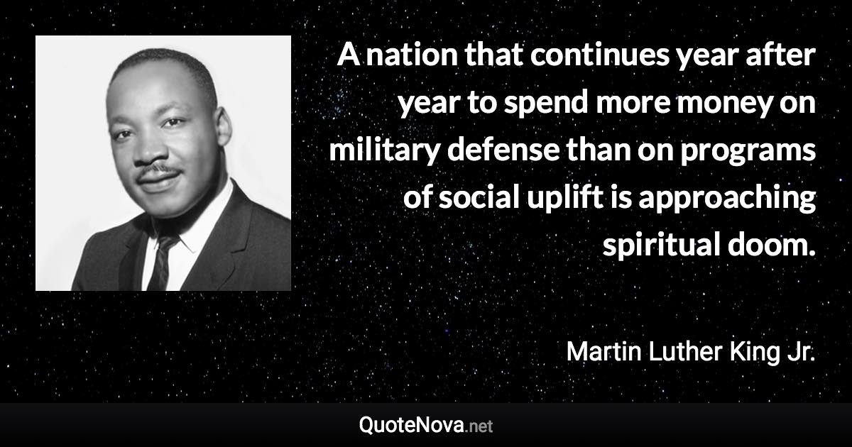 A nation that continues year after year to spend more money on military defense than on programs of social uplift is approaching spiritual doom. - Martin Luther King Jr. quote