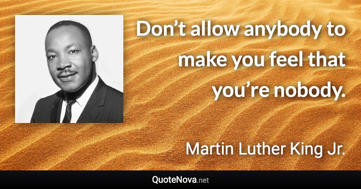 Don’t allow anybody to make you feel that you’re nobody. - Martin Luther King Jr. quote