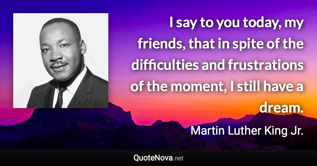 I say to you today, my friends, that in spite of the difficulties and frustrations of the moment, I still have a dream. - Martin Luther King Jr. quote