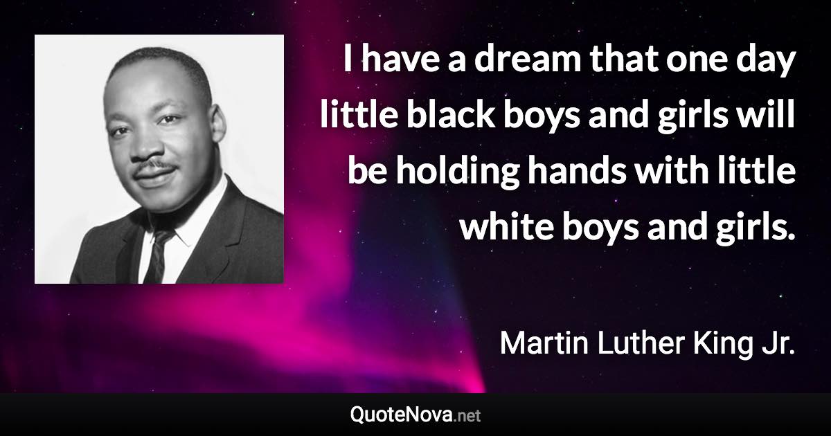 I have a dream that one day little black boys and girls will be holding hands with little white boys and girls. - Martin Luther King Jr. quote
