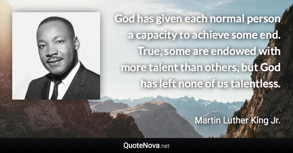 God has given each normal person a capacity to achieve some end. True, some are endowed with more talent than others, but God has left none of us talentless. - Martin Luther King Jr. quote