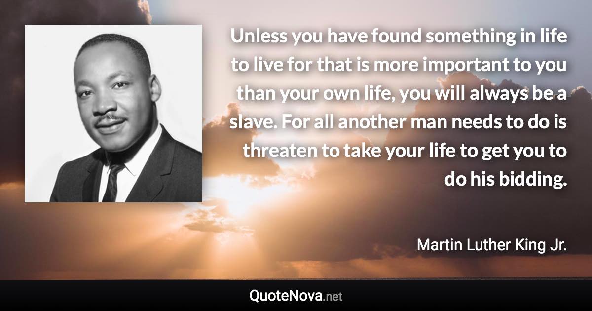 Unless you have found something in life to live for that is more important to you than your own life, you will always be a slave. For all another man needs to do is threaten to take your life to get you to do his bidding. - Martin Luther King Jr. quote