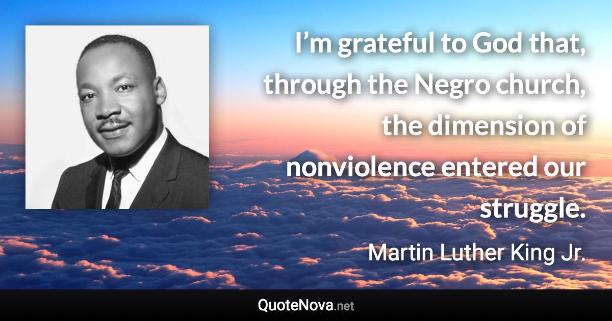 I’m grateful to God that, through the Negro church, the dimension of nonviolence entered our struggle. - Martin Luther King Jr. quote