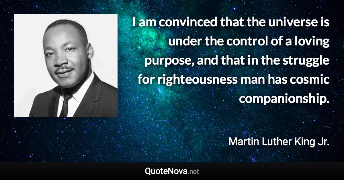 I am convinced that the universe is under the control of a loving purpose, and that in the struggle for righteousness man has cosmic companionship. - Martin Luther King Jr. quote