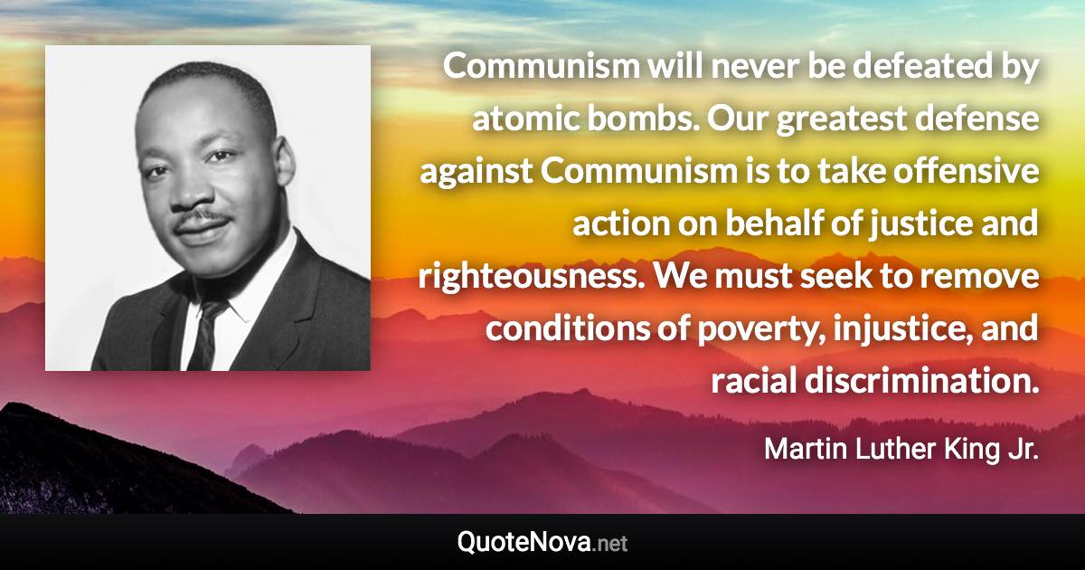 Communism will never be defeated by atomic bombs. Our greatest defense against Communism is to take offensive action on behalf of justice and righteousness. We must seek to remove conditions of poverty, injustice, and racial discrimination. - Martin Luther King Jr. quote