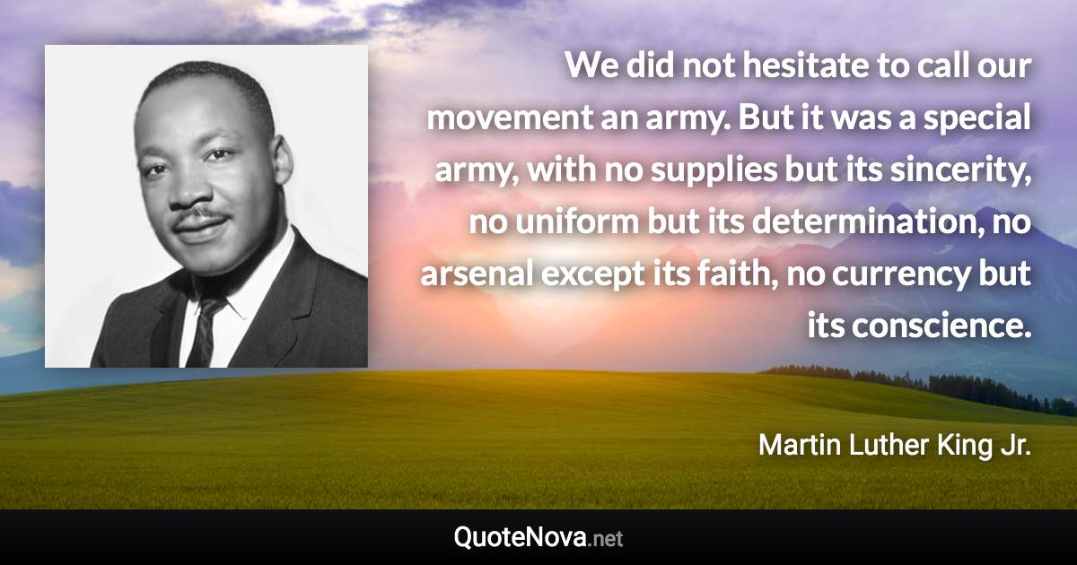 We did not hesitate to call our movement an army. But it was a special army, with no supplies but its sincerity, no uniform but its determination, no arsenal except its faith, no currency but its conscience. - Martin Luther King Jr. quote