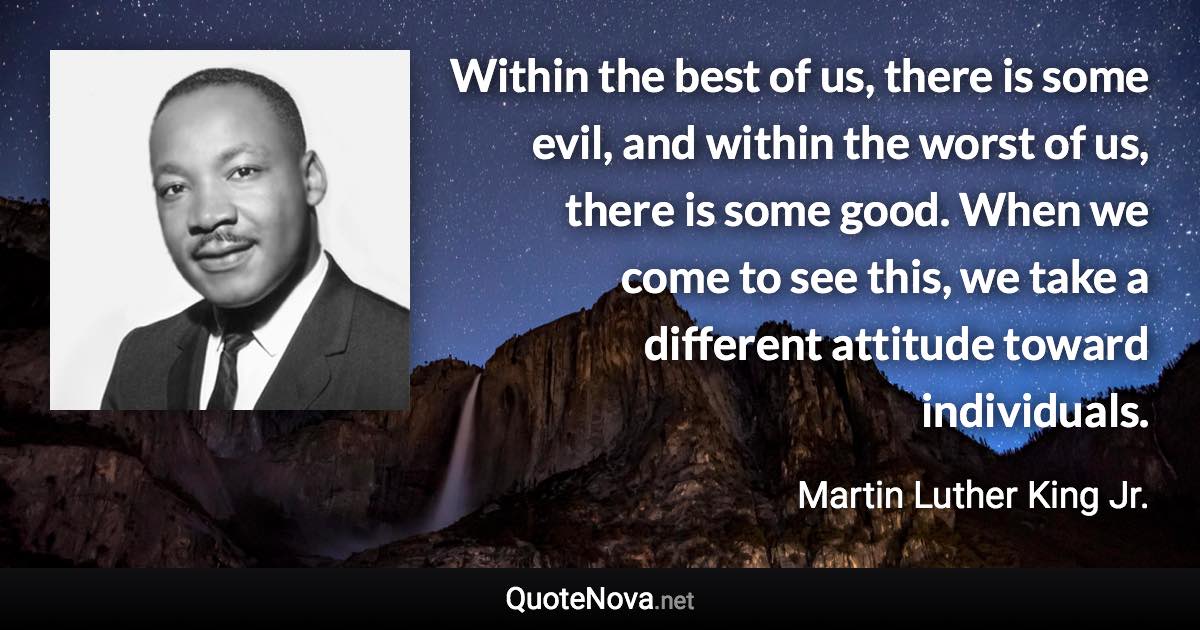 Within the best of us, there is some evil, and within the worst of us, there is some good. When we come to see this, we take a different attitude toward individuals. - Martin Luther King Jr. quote