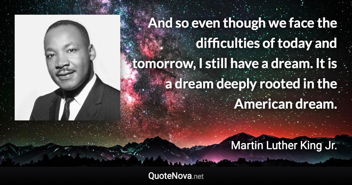 And so even though we face the difficulties of today and tomorrow, I still have a dream. It is a dream deeply rooted in the American dream. - Martin Luther King Jr. quote