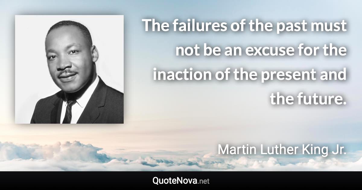The failures of the past must not be an excuse for the inaction of the present and the future. - Martin Luther King Jr. quote