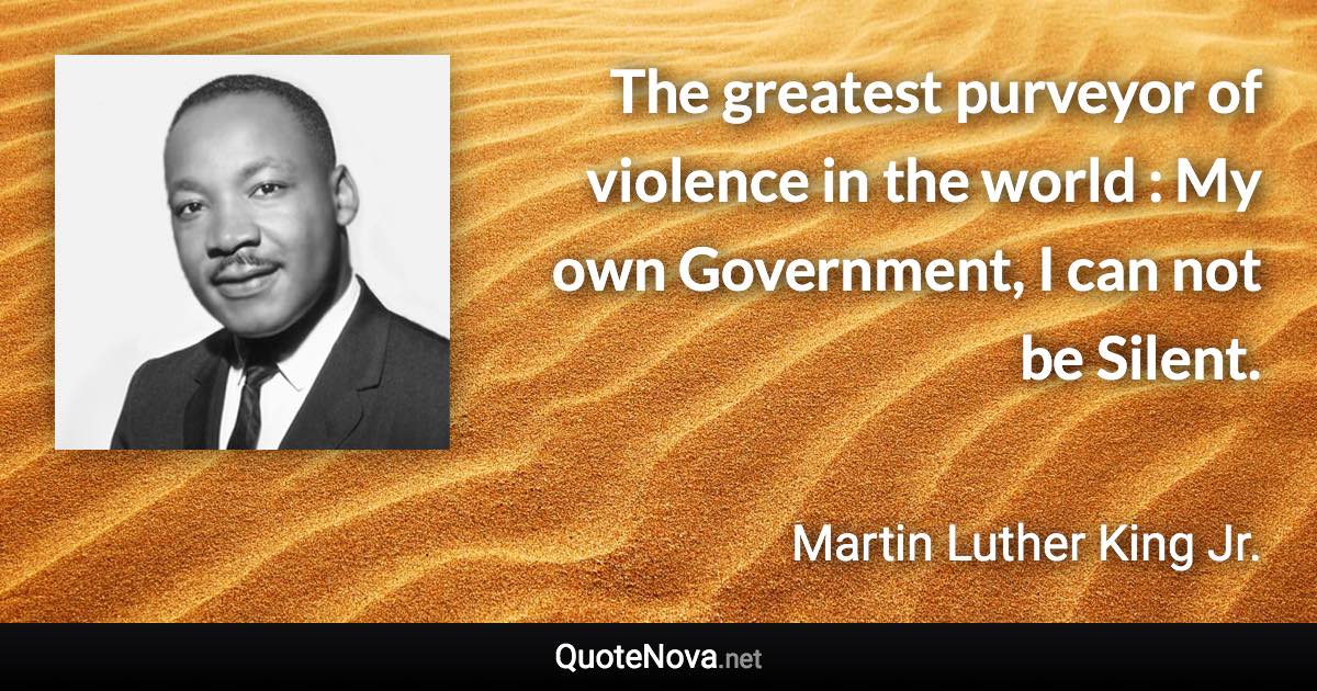 The greatest purveyor of violence in the world : My own Government, I can not be Silent. - Martin Luther King Jr. quote