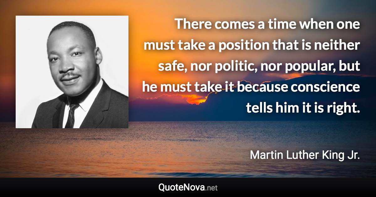 There comes a time when one must take a position that is neither safe, nor politic, nor popular, but he must take it because conscience tells him it is right. - Martin Luther King Jr. quote