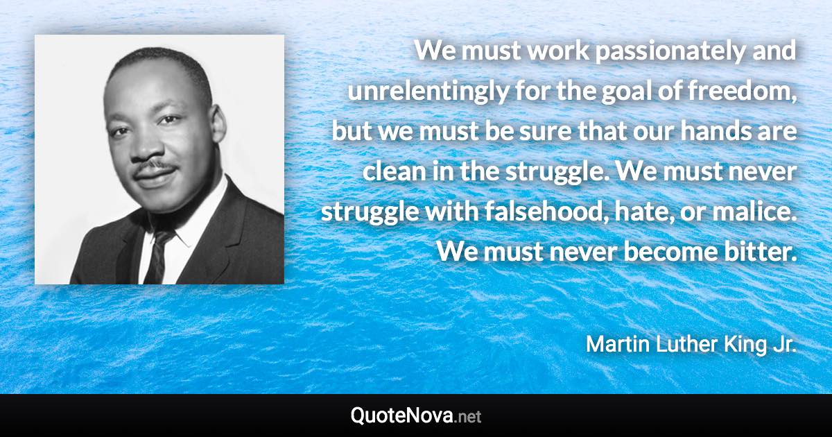 We must work passionately and unrelentingly for the goal of freedom, but we must be sure that our hands are clean in the struggle. We must never struggle with falsehood, hate, or malice. We must never become bitter. - Martin Luther King Jr. quote