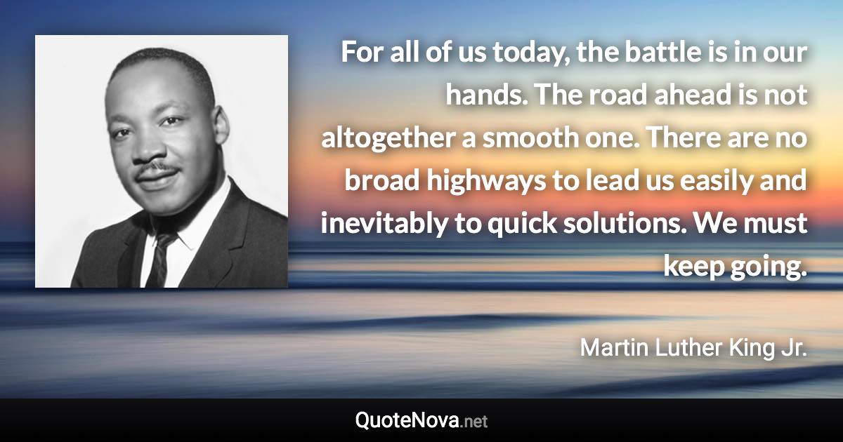 For all of us today, the battle is in our hands. The road ahead is not altogether a smooth one. There are no broad highways to lead us easily and inevitably to quick solutions. We must keep going. - Martin Luther King Jr. quote