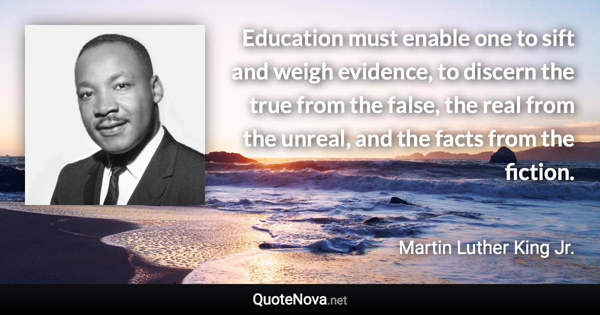Education must enable one to sift and weigh evidence, to discern the true from the false, the real from the unreal, and the facts from the fiction. - Martin Luther King Jr. quote
