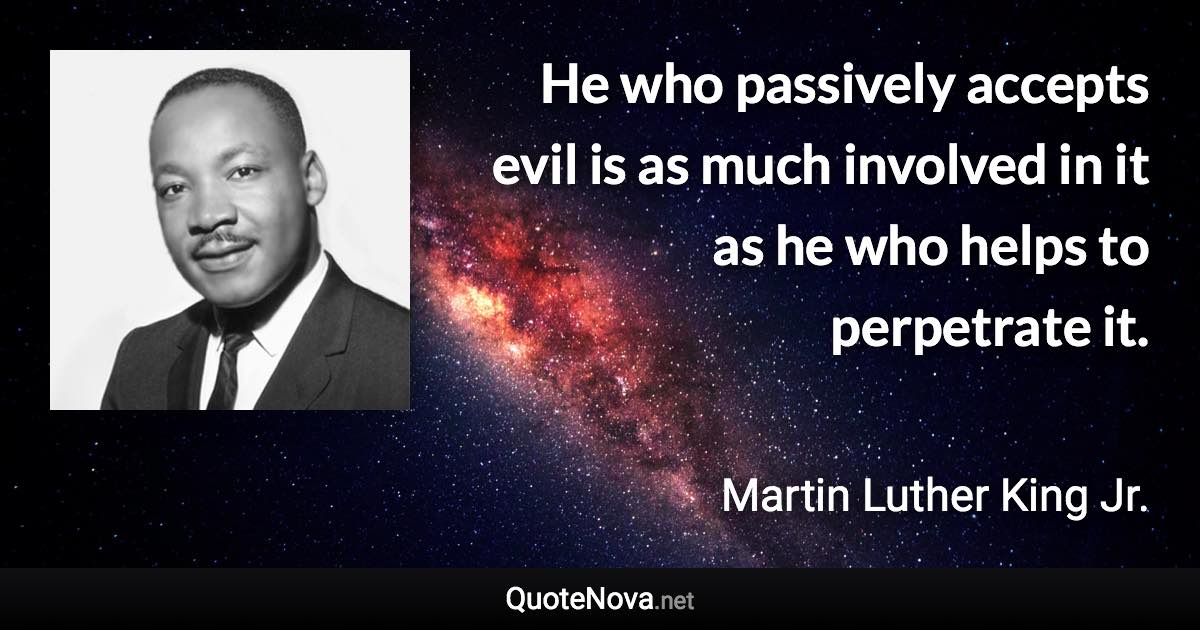 He who passively accepts evil is as much involved in it as he who helps to perpetrate it. - Martin Luther King Jr. quote