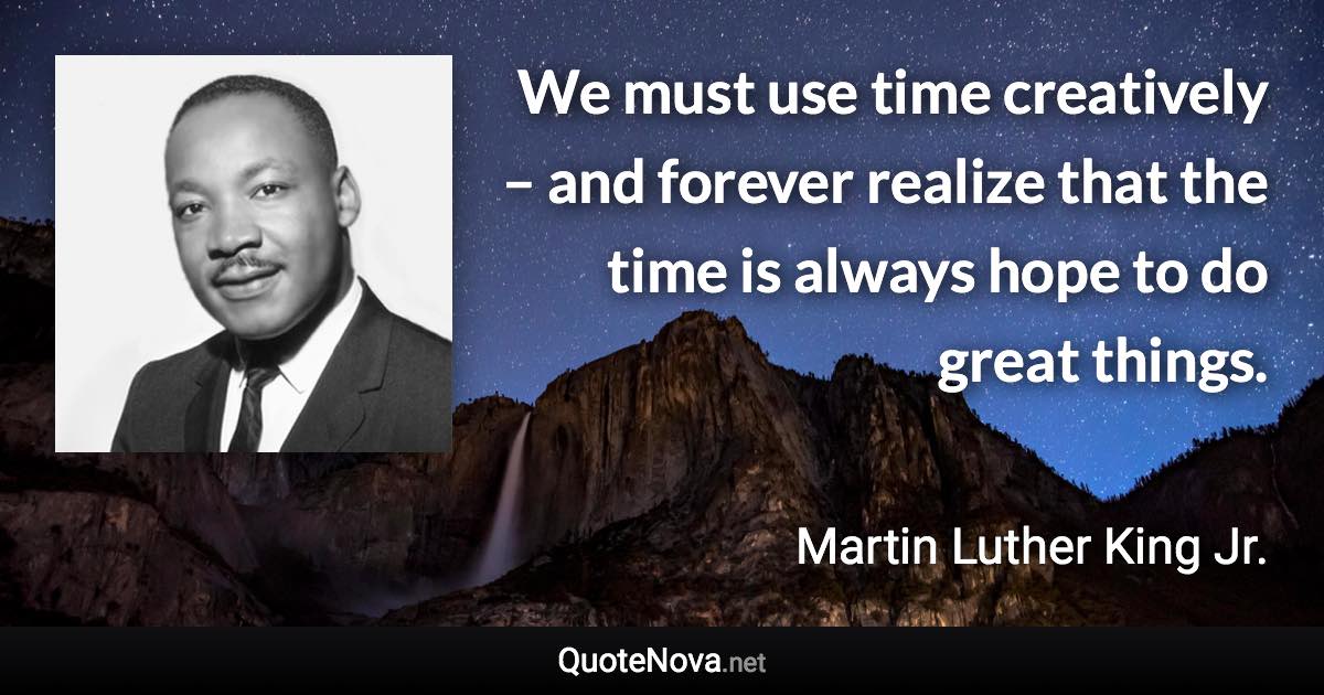 We must use time creatively – and forever realize that the time is always hope to do great things. - Martin Luther King Jr. quote