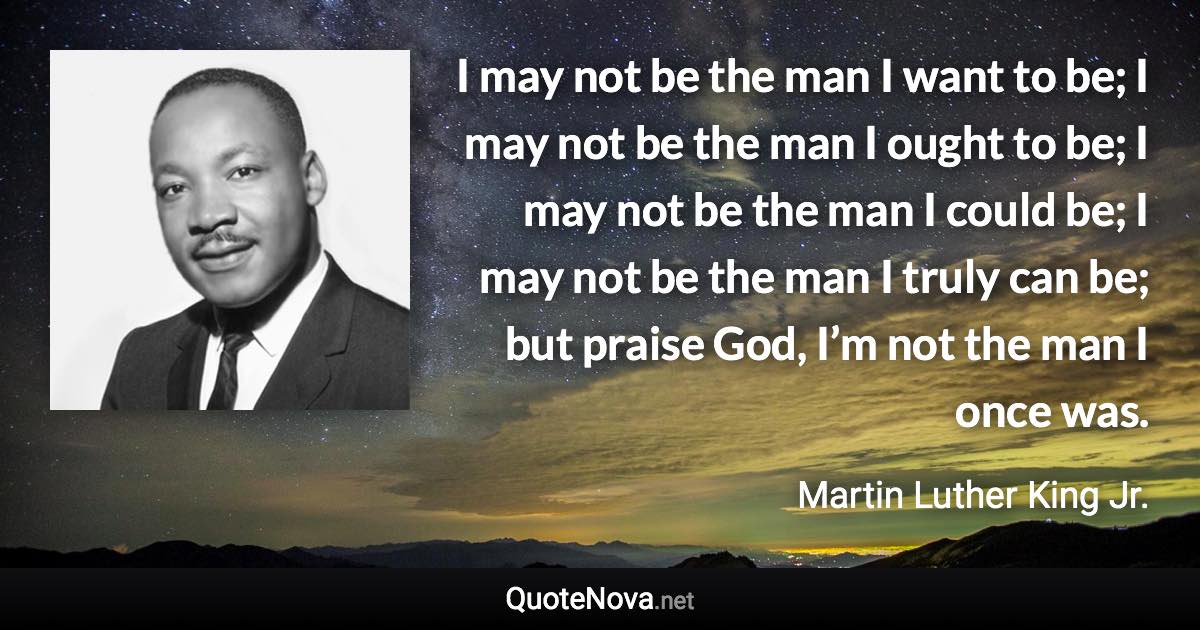 I may not be the man I want to be; I may not be the man I ought to be; I may not be the man I could be; I may not be the man I truly can be; but praise God, I’m not the man I once was. - Martin Luther King Jr. quote