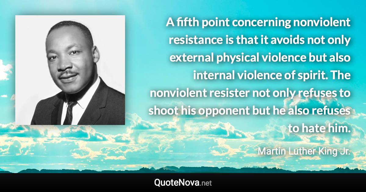 A fifth point concerning nonviolent resistance is that it avoids not only external physical violence but also internal violence of spirit.  The nonviolent resister not only refuses to shoot his opponent but he also refuses to hate him. - Martin Luther King Jr. quote