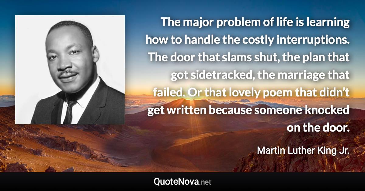 The major problem of life is learning how to handle the costly interruptions. The door that slams shut, the plan that got sidetracked, the marriage that failed. Or that lovely poem that didn’t get written because someone knocked on the door. - Martin Luther King Jr. quote