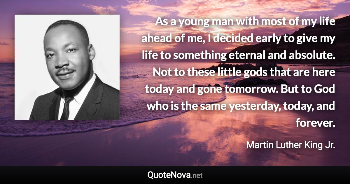 As a young man with most of my life ahead of me, I decided early to give my life to something eternal and absolute. Not to these little gods that are here today and gone tomorrow. But to God who is the same yesterday, today, and forever. - Martin Luther King Jr. quote