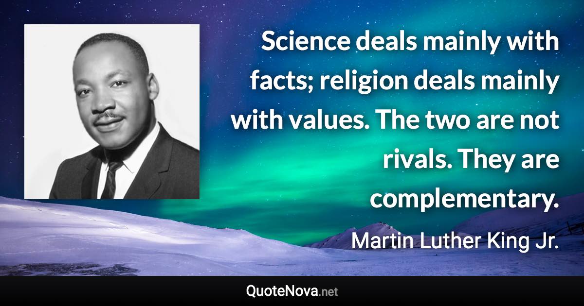 Science deals mainly with facts; religion deals mainly with values. The two are not rivals. They are complementary. - Martin Luther King Jr. quote