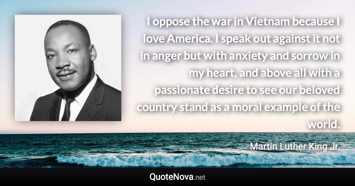 I oppose the war in Vietnam because I love America. I speak out against it not in anger but with anxiety and sorrow in my heart, and above all with a passionate desire to see our beloved country stand as a moral example of the world. - Martin Luther King Jr. quote