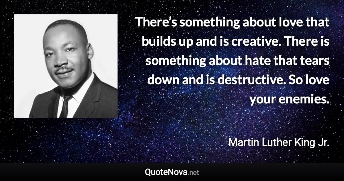 There’s something about love that builds up and is creative. There is something about hate that tears down and is destructive. So love your enemies. - Martin Luther King Jr. quote