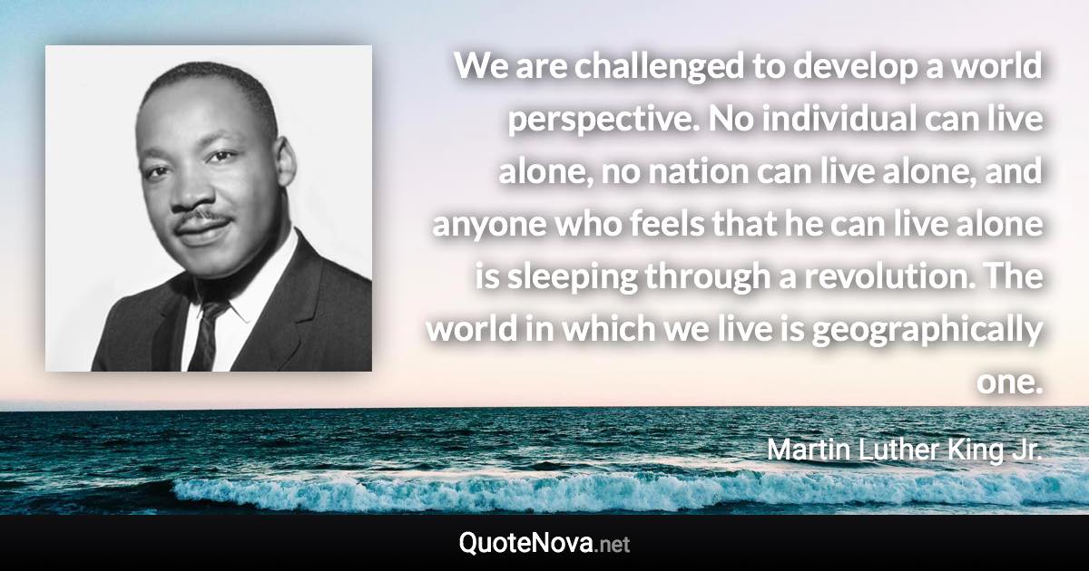 We are challenged to develop a world perspective. No individual can live alone, no nation can live alone, and anyone who feels that he can live alone is sleeping through a revolution. The world in which we live is geographically one. - Martin Luther King Jr. quote