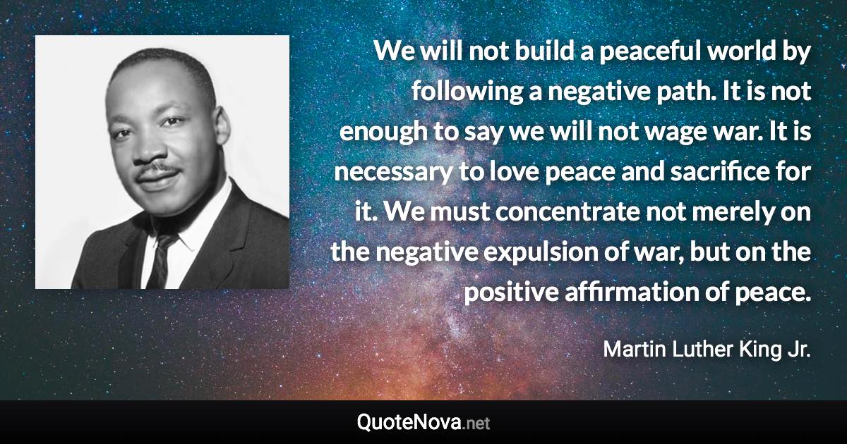 We will not build a peaceful world by following a negative path. It is not enough to say we will not wage war. It is necessary to love peace and sacrifice for it. We must concentrate not merely on the negative expulsion of war, but on the positive affirmation of peace. - Martin Luther King Jr. quote