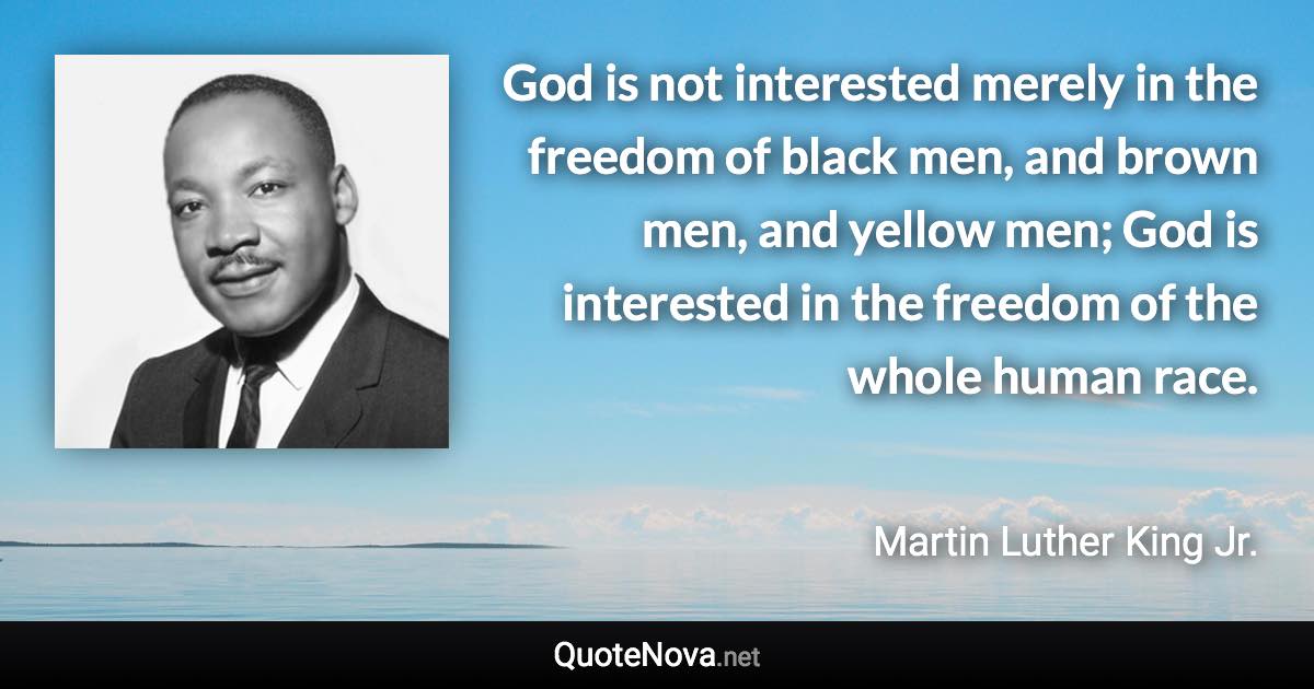 God is not interested merely in the freedom of black men, and brown men, and yellow men; God is interested in the freedom of the whole human race. - Martin Luther King Jr. quote