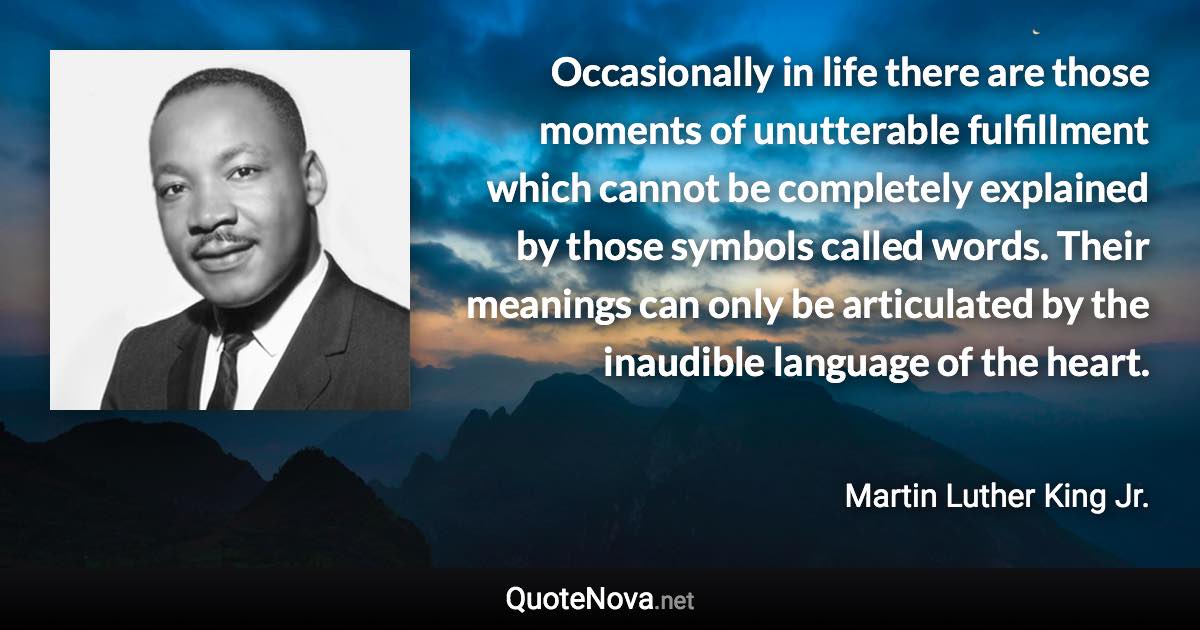 Occasionally in life there are those moments of unutterable fulfillment which cannot be completely explained by those symbols called words. Their meanings can only be articulated by the inaudible language of the heart. - Martin Luther King Jr. quote