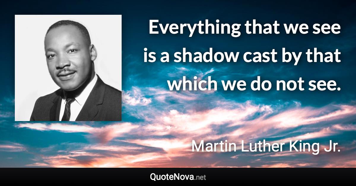 Everything that we see is a shadow cast by that which we do not see. - Martin Luther King Jr. quote