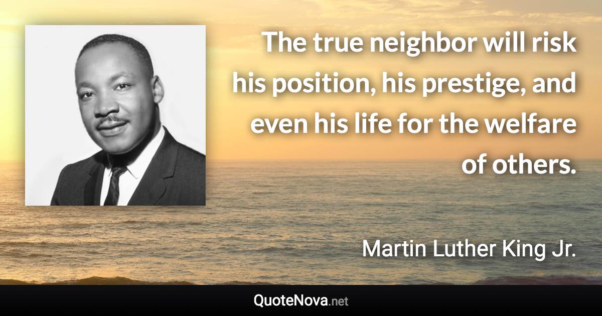 The true neighbor will risk his position, his prestige, and even his life for the welfare of others. - Martin Luther King Jr. quote