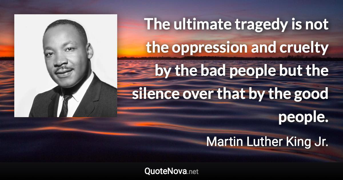 The ultimate tragedy is not the oppression and cruelty by the bad people but the silence over that by the good people. - Martin Luther King Jr. quote