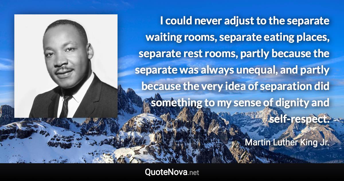 I could never adjust to the separate waiting rooms, separate eating places, separate rest rooms, partly because the separate was always unequal, and partly because the very idea of separation did something to my sense of dignity and self-respect. - Martin Luther King Jr. quote