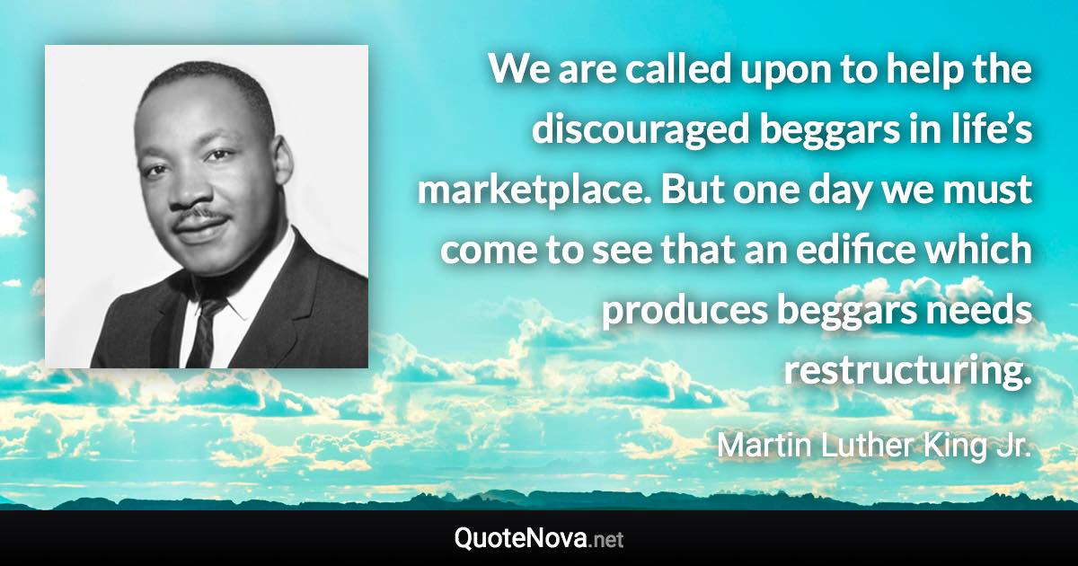 We are called upon to help the discouraged beggars in life’s marketplace. But one day we must come to see that an edifice which produces beggars needs restructuring. - Martin Luther King Jr. quote