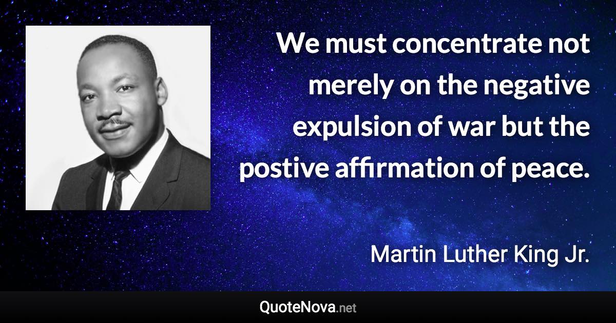 We must concentrate not merely on the negative expulsion of war but the postive affirmation of peace. - Martin Luther King Jr. quote