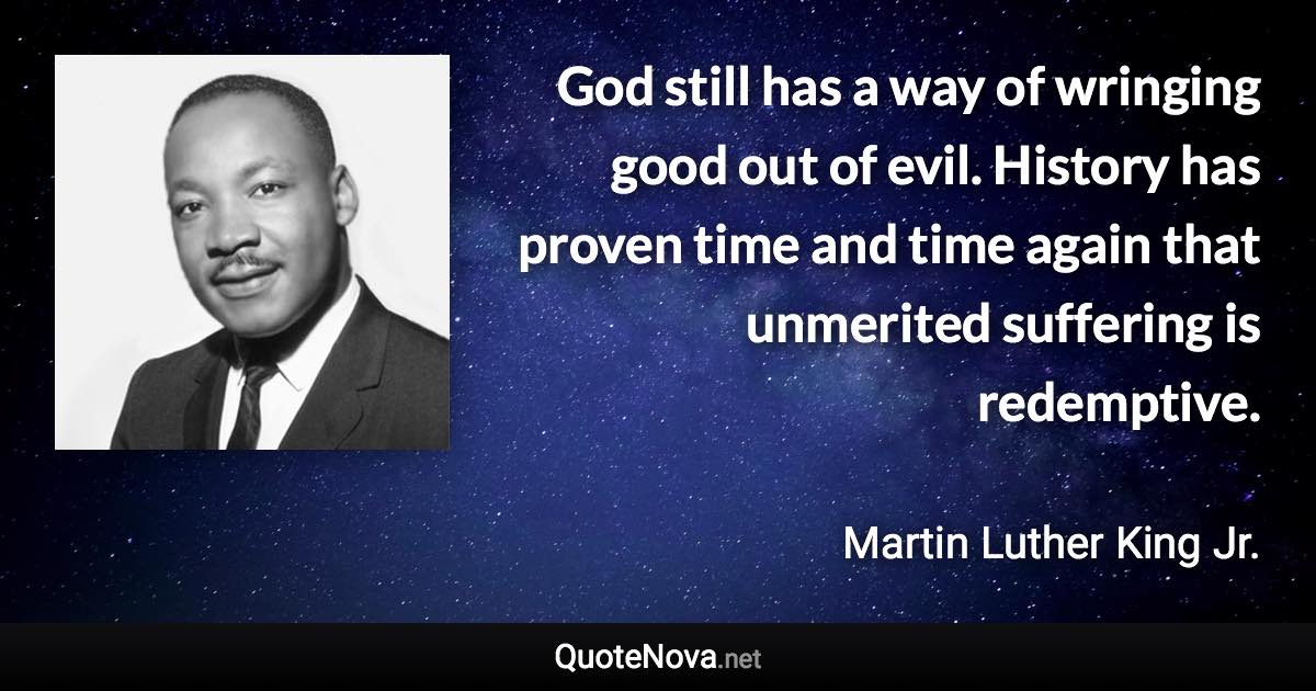 God still has a way of wringing good out of evil. History has proven time and time again that unmerited suffering is redemptive. - Martin Luther King Jr. quote